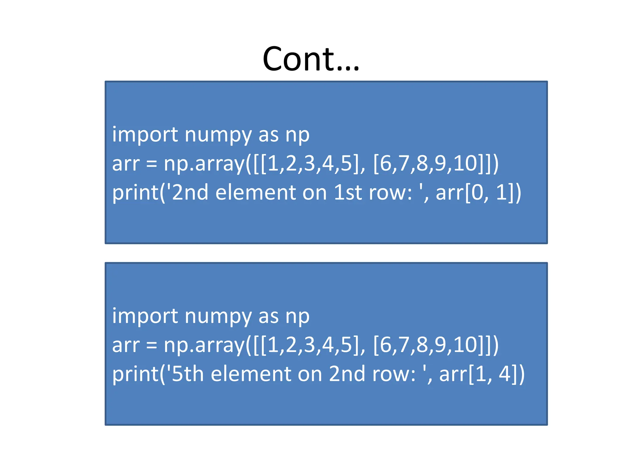 Cont… import numpy as np arr = np.array([[1,2,3,4,5], [6,7,8,9,10]]) print('2nd element on 1st row: ', arr[0, 1]) import numpy as np arr = np.array([[1,2,3,4,5], [6,7,8,9,10]]) print('5th element on 2nd row: ', arr[1, 4]) 