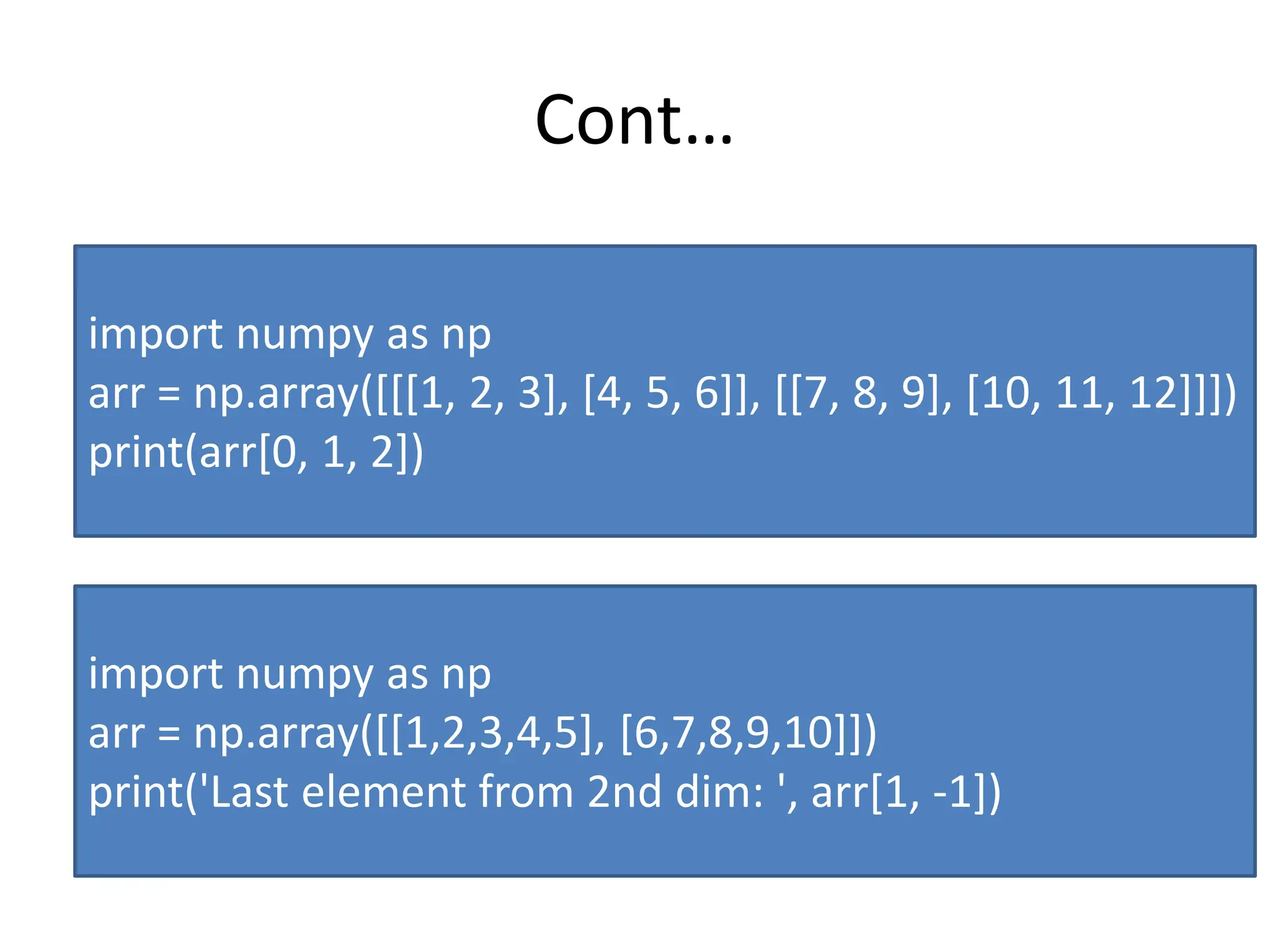 Cont… import numpy as np arr = np.array([[[1, 2, 3], [4, 5, 6]], [[7, 8, 9], [10, 11, 12]]]) print(arr[0, 1, 2]) import numpy as np arr = np.array([[1,2,3,4,5], [6,7,8,9,10]]) print('Last element from 2nd dim: ', arr[1, -1]) 