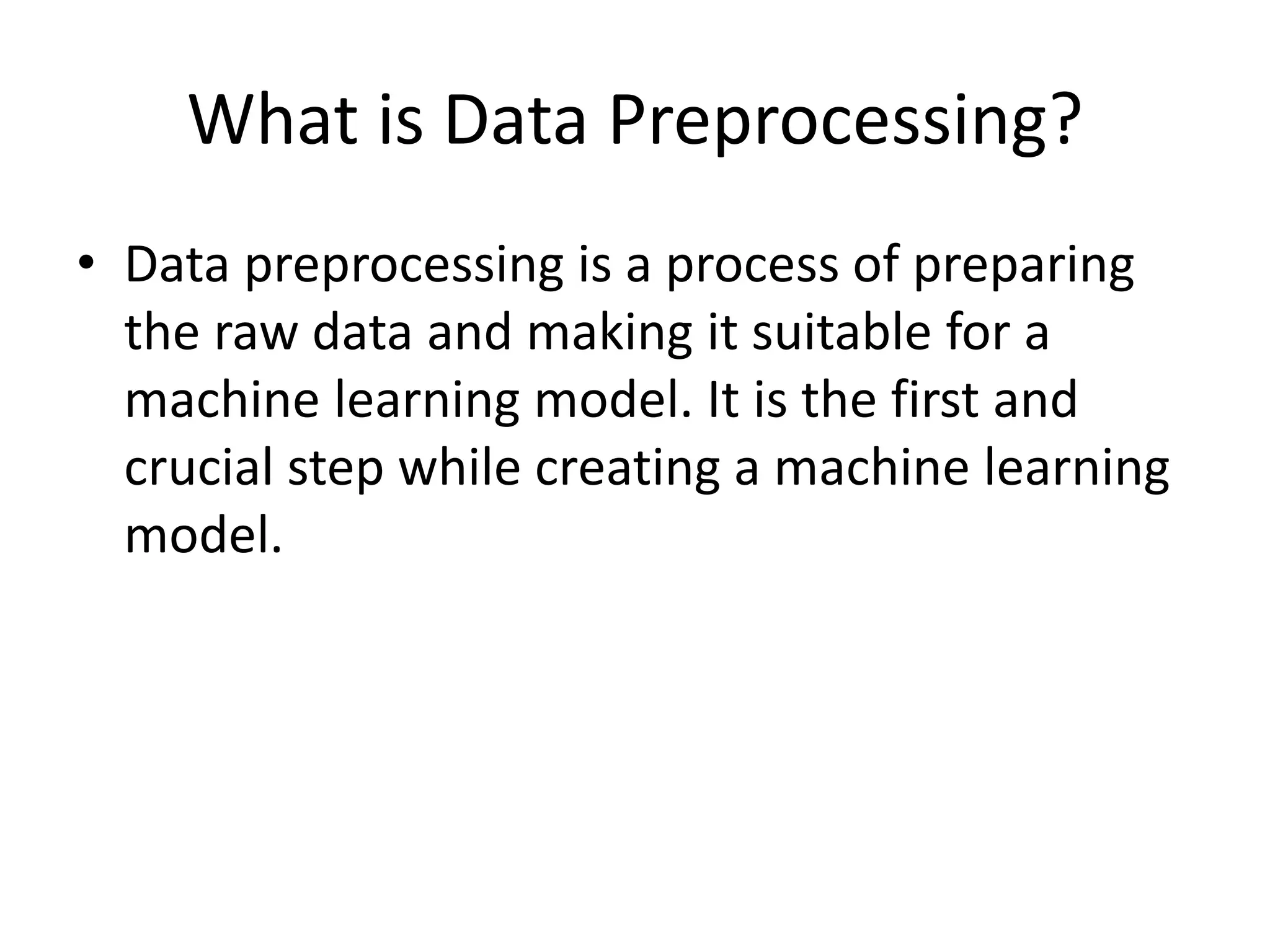 What is Data Preprocessing? • Data preprocessing is a process of preparing the raw data and making it suitable for a machine learning model. It is the first and crucial step while creating a machine learning model. 