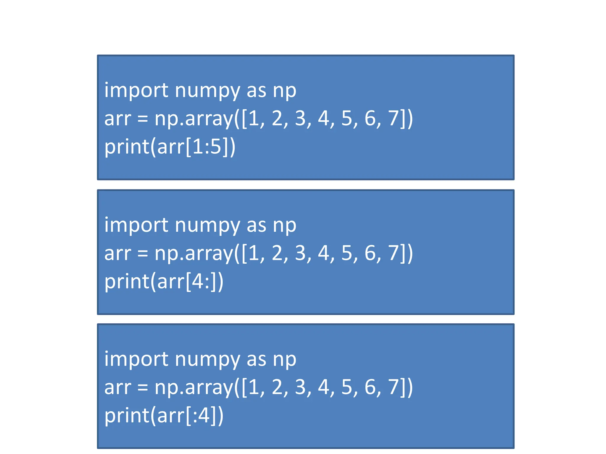 import numpy as np arr = np.array([1, 2, 3, 4, 5, 6, 7]) print(arr[1:5]) import numpy as np arr = np.array([1, 2, 3, 4, 5, 6, 7]) print(arr[4:]) import numpy as np arr = np.array([1, 2, 3, 4, 5, 6, 7]) print(arr[:4]) 