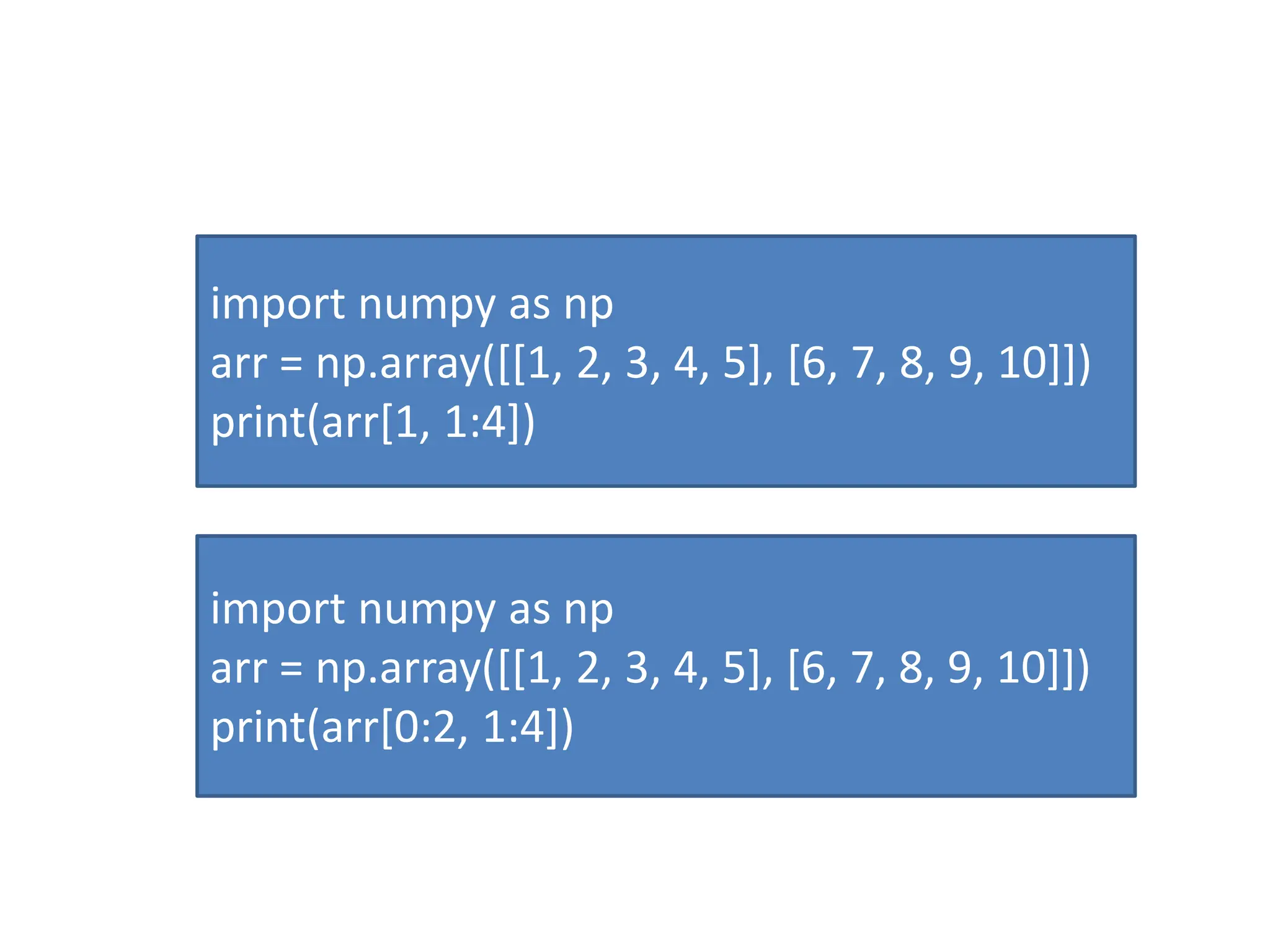 import numpy as np arr = np.array([[1, 2, 3, 4, 5], [6, 7, 8, 9, 10]]) print(arr[1, 1:4]) import numpy as np arr = np.array([[1, 2, 3, 4, 5], [6, 7, 8, 9, 10]]) print(arr[0:2, 1:4]) 