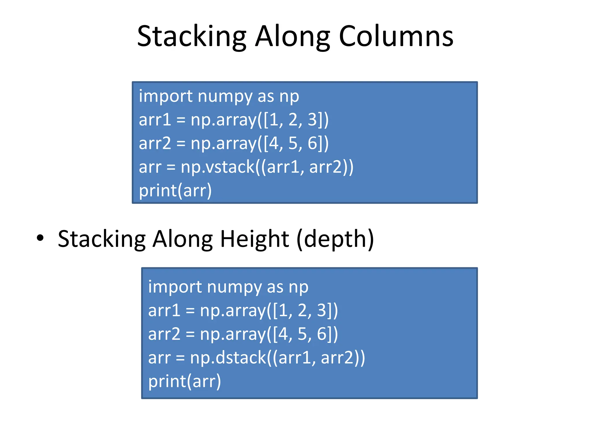 Stacking Along Columns • Stacking Along Height (depth) import numpy as np arr1 = np.array([1, 2, 3]) arr2 = np.array([4, 5, 6]) arr = np.vstack((arr1, arr2)) print(arr) import numpy as np arr1 = np.array([1, 2, 3]) arr2 = np.array([4, 5, 6]) arr = np.dstack((arr1, arr2)) print(arr) 