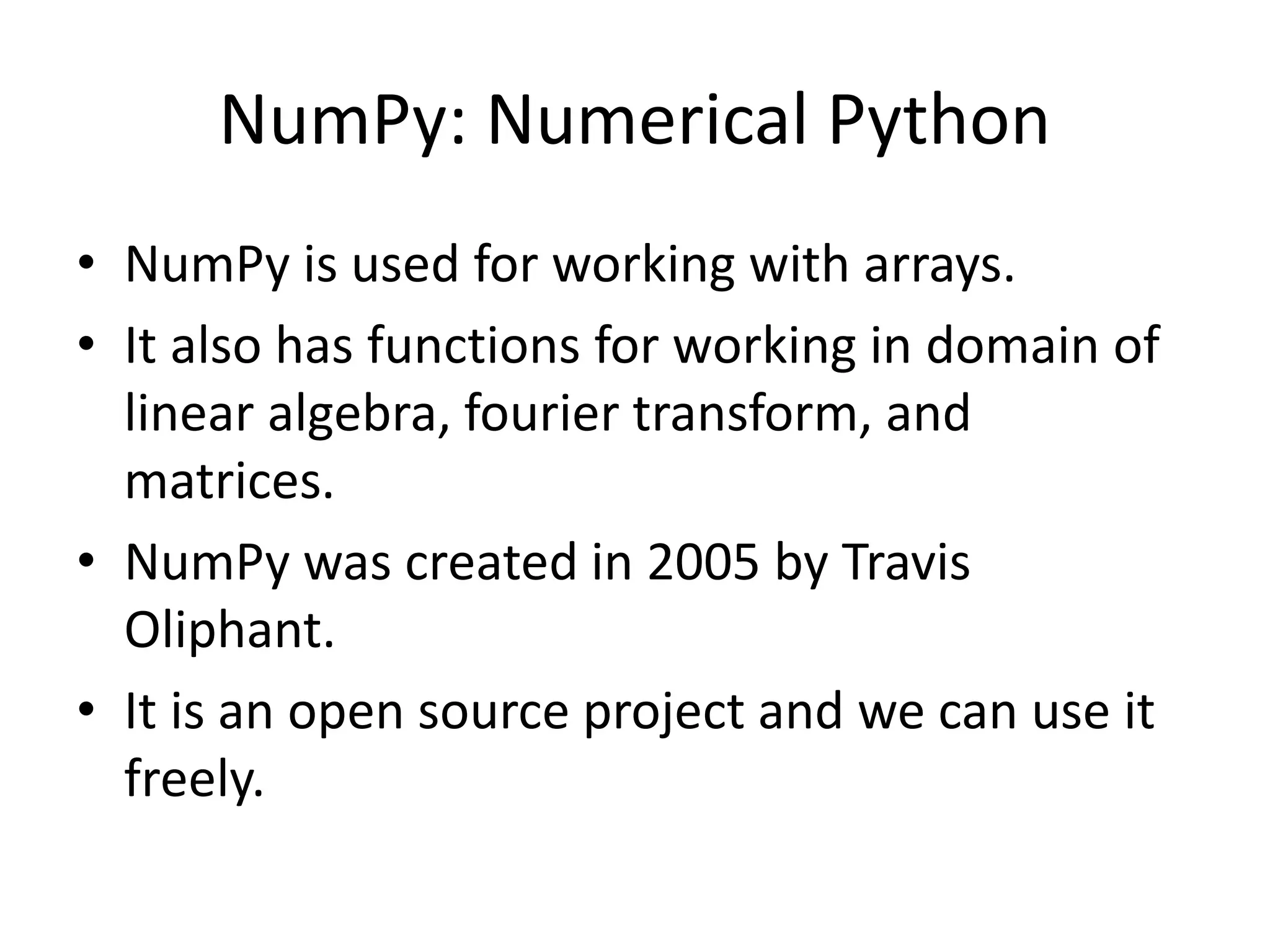 NumPy: Numerical Python • NumPy is used for working with arrays. • It also has functions for working in domain of linear algebra, fourier transform, and matrices. • NumPy was created in 2005 by Travis Oliphant. • It is an open source project and we can use it freely. 