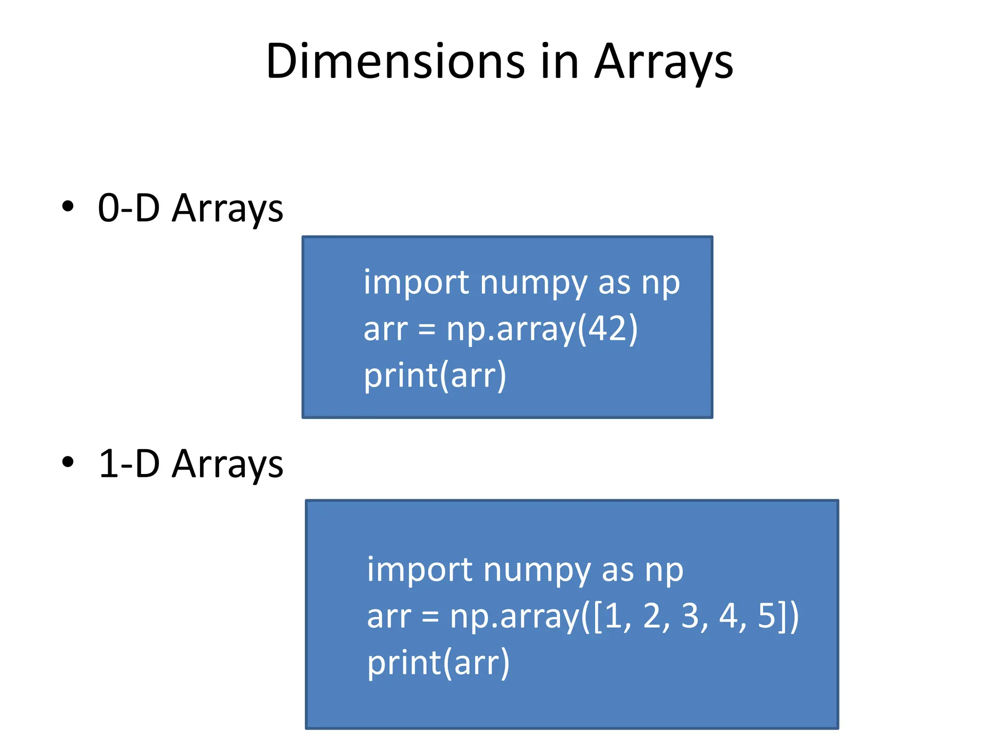 Dimensions in Arrays • 0-D Arrays • 1-D Arrays import numpy as np arr = np.array(42) print(arr) import numpy as np arr = np.array([1, 2, 3, 4, 5]) print(arr) 