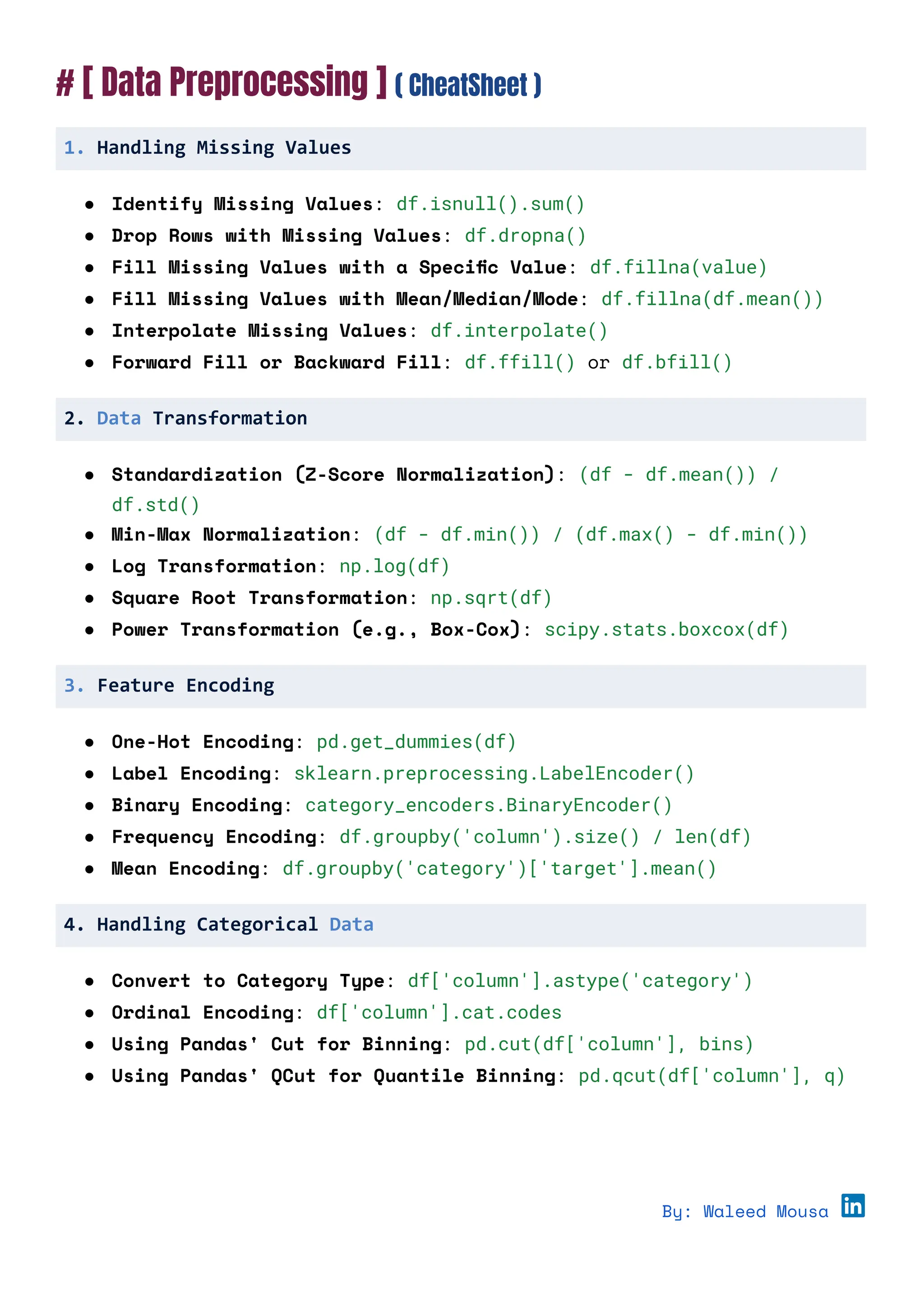 # [ Data Preprocessing ] ( CheatSheet )
1. Handling Missing Values
● Identify Missing Values: df.isnull().sum()
● Drop Rows with Missing Values: df.dropna()
● Fill Missing Values with a Specific Value: df.fillna(value)
● Fill Missing Values with Mean/Median/Mode: df.fillna(df.mean())
● Interpolate Missing Values: df.interpolate()
● Forward Fill or Backward Fill: df.ffill() or df.bfill()
2. Data Transformation
● Standardization (Z-Score Normalization): (df - df.mean()) /
df.std()
● Min-Max Normalization: (df - df.min()) / (df.max() - df.min())
● Log Transformation: np.log(df)
● Square Root Transformation: np.sqrt(df)
● Power Transformation (e.g., Box-Cox): scipy.stats.boxcox(df)
3. Feature Encoding
● One-Hot Encoding: pd.get_dummies(df)
● Label Encoding: sklearn.preprocessing.LabelEncoder()
● Binary Encoding: category_encoders.BinaryEncoder()
● Frequency Encoding: df.groupby('column').size() / len(df)
● Mean Encoding: df.groupby('category')['target'].mean()
4. Handling Categorical Data
● Convert to Category Type: df['column'].astype('category')
● Ordinal Encoding: df['column'].cat.codes
● Using Pandas' Cut for Binning: pd.cut(df['column'], bins)
● Using Pandas' QCut for Quantile Binning: pd.qcut(df['column'], q)
By: Waleed Mousa
 