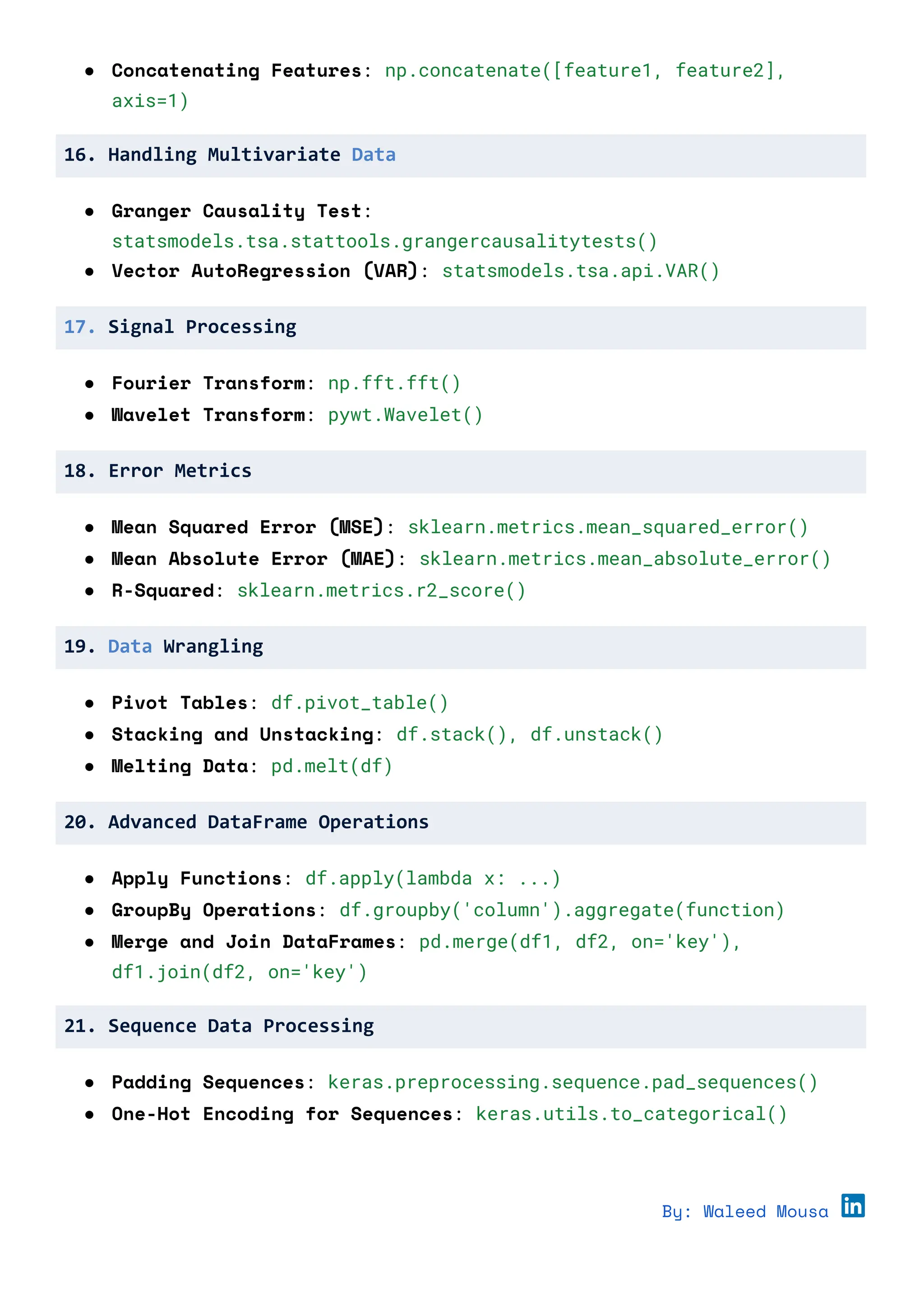 ● Concatenating Features: np.concatenate([feature1, feature2],
axis=1)
16. Handling Multivariate Data
● Granger Causality Test:
statsmodels.tsa.stattools.grangercausalitytests()
● Vector AutoRegression (VAR): statsmodels.tsa.api.VAR()
17. Signal Processing
● Fourier Transform: np.fft.fft()
● Wavelet Transform: pywt.Wavelet()
18. Error Metrics
● Mean Squared Error (MSE): sklearn.metrics.mean_squared_error()
● Mean Absolute Error (MAE): sklearn.metrics.mean_absolute_error()
● R-Squared: sklearn.metrics.r2_score()
19. Data Wrangling
● Pivot Tables: df.pivot_table()
● Stacking and Unstacking: df.stack(), df.unstack()
● Melting Data: pd.melt(df)
20. Advanced DataFrame Operations
● Apply Functions: df.apply(lambda x: ...)
● GroupBy Operations: df.groupby('column').aggregate(function)
● Merge and Join DataFrames: pd.merge(df1, df2, on='key'),
df1.join(df2, on='key')
21. Sequence Data Processing
● Padding Sequences: keras.preprocessing.sequence.pad_sequences()
● One-Hot Encoding for Sequences: keras.utils.to_categorical()
By: Waleed Mousa
 