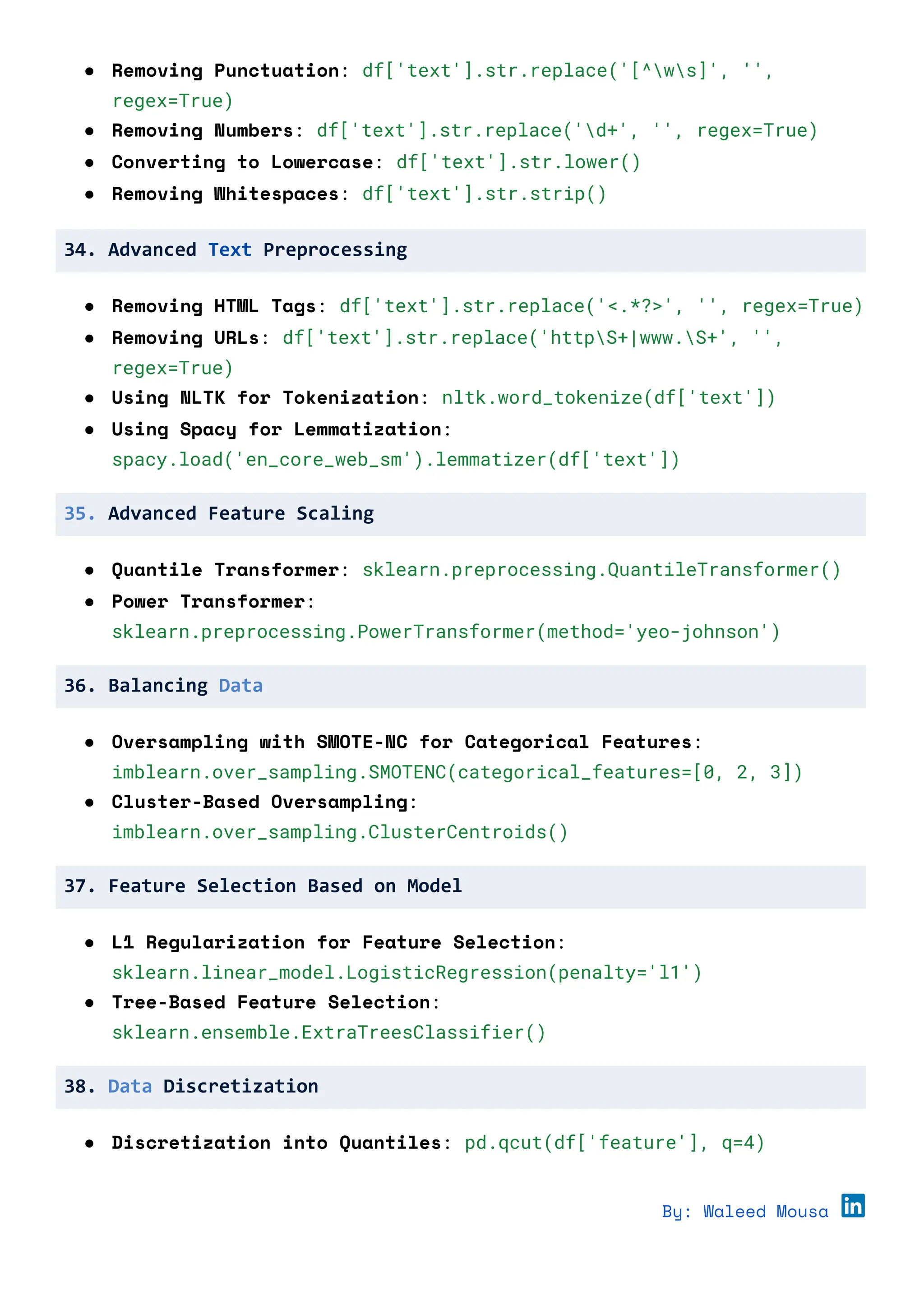 ● Removing Punctuation: df['text'].str.replace('[^ws]', '',
regex=True)
● Removing Numbers: df['text'].str.replace('d+', '', regex=True)
● Converting to Lowercase: df['text'].str.lower()
● Removing Whitespaces: df['text'].str.strip()
34. Advanced Text Preprocessing
● Removing HTML Tags: df['text'].str.replace('<.*?>', '', regex=True)
● Removing URLs: df['text'].str.replace('httpS+|www.S+', '',
regex=True)
● Using NLTK for Tokenization: nltk.word_tokenize(df['text'])
● Using Spacy for Lemmatization:
spacy.load('en_core_web_sm').lemmatizer(df['text'])
35. Advanced Feature Scaling
● Quantile Transformer: sklearn.preprocessing.QuantileTransformer()
● Power Transformer:
sklearn.preprocessing.PowerTransformer(method='yeo-johnson')
36. Balancing Data
● Oversampling with SMOTE-NC for Categorical Features:
imblearn.over_sampling.SMOTENC(categorical_features=[0, 2, 3])
● Cluster-Based Oversampling:
imblearn.over_sampling.ClusterCentroids()
37. Feature Selection Based on Model
● L1 Regularization for Feature Selection:
sklearn.linear_model.LogisticRegression(penalty='l1')
● Tree-Based Feature Selection:
sklearn.ensemble.ExtraTreesClassifier()
38. Data Discretization
● Discretization into Quantiles: pd.qcut(df['feature'], q=4)
By: Waleed Mousa
 