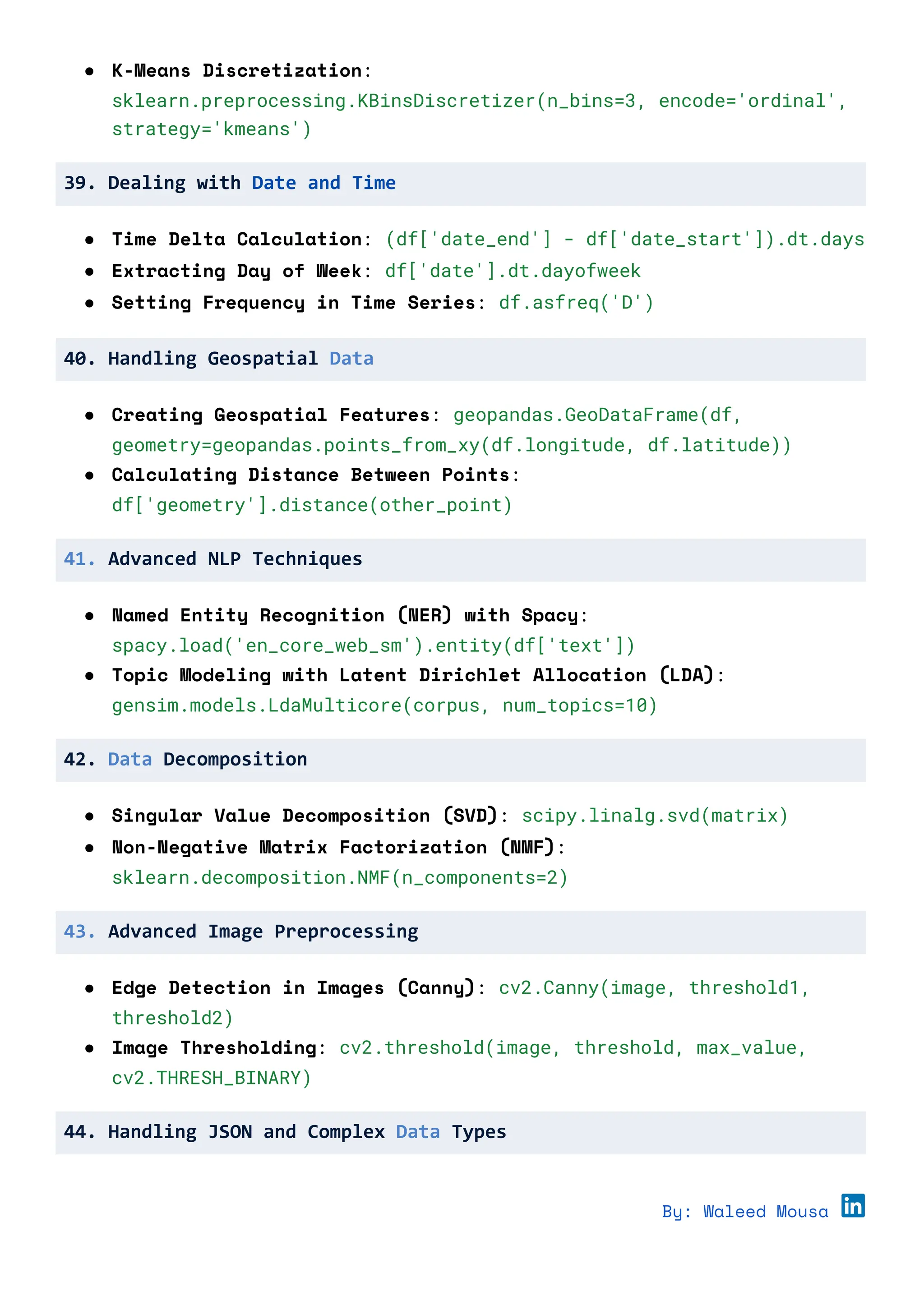 ● K-Means Discretization:
sklearn.preprocessing.KBinsDiscretizer(n_bins=3, encode='ordinal',
strategy='kmeans')
39. Dealing with Date and Time
● Time Delta Calculation: (df['date_end'] - df['date_start']).dt.days
● Extracting Day of Week: df['date'].dt.dayofweek
● Setting Frequency in Time Series: df.asfreq('D')
40. Handling Geospatial Data
● Creating Geospatial Features: geopandas.GeoDataFrame(df,
geometry=geopandas.points_from_xy(df.longitude, df.latitude))
● Calculating Distance Between Points:
df['geometry'].distance(other_point)
41. Advanced NLP Techniques
● Named Entity Recognition (NER) with Spacy:
spacy.load('en_core_web_sm').entity(df['text'])
● Topic Modeling with Latent Dirichlet Allocation (LDA):
gensim.models.LdaMulticore(corpus, num_topics=10)
42. Data Decomposition
● Singular Value Decomposition (SVD): scipy.linalg.svd(matrix)
● Non-Negative Matrix Factorization (NMF):
sklearn.decomposition.NMF(n_components=2)
43. Advanced Image Preprocessing
● Edge Detection in Images (Canny): cv2.Canny(image, threshold1,
threshold2)
● Image Thresholding: cv2.threshold(image, threshold, max_value,
cv2.THRESH_BINARY)
44. Handling JSON and Complex Data Types
By: Waleed Mousa
 