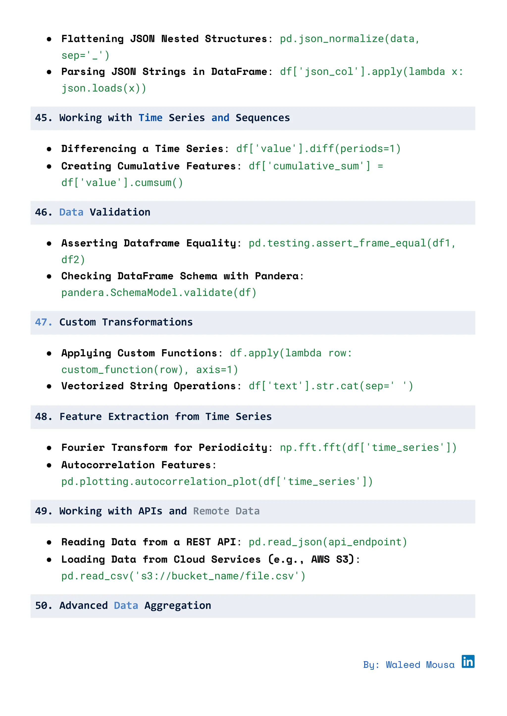 ● Flattening JSON Nested Structures: pd.json_normalize(data,
sep='_')
● Parsing JSON Strings in DataFrame: df['json_col'].apply(lambda x:
json.loads(x))
45. Working with Time Series and Sequences
● Differencing a Time Series: df['value'].diff(periods=1)
● Creating Cumulative Features: df['cumulative_sum'] =
df['value'].cumsum()
46. Data Validation
● Asserting Dataframe Equality: pd.testing.assert_frame_equal(df1,
df2)
● Checking DataFrame Schema with Pandera:
pandera.SchemaModel.validate(df)
47. Custom Transformations
● Applying Custom Functions: df.apply(lambda row:
custom_function(row), axis=1)
● Vectorized String Operations: df['text'].str.cat(sep=' ')
48. Feature Extraction from Time Series
● Fourier Transform for Periodicity: np.fft.fft(df['time_series'])
● Autocorrelation Features:
pd.plotting.autocorrelation_plot(df['time_series'])
49. Working with APIs and Remote Data
● Reading Data from a REST API: pd.read_json(api_endpoint)
● Loading Data from Cloud Services (e.g., AWS S3):
pd.read_csv('s3://bucket_name/file.csv')
50. Advanced Data Aggregation
By: Waleed Mousa
 