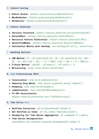 5. Feature Scaling
● Robust Scaler: sklearn.preprocessing.RobustScaler()
● MaxAbsScaler: sklearn.preprocessing.MaxAbsScaler()
● Normalizer: sklearn.preprocessing.Normalizer()
6. Feature Selection
● Variance Threshold: sklearn.feature_selection.VarianceThreshold()
● SelectKBest: sklearn.feature_selection.SelectKBest()
● Recursive Feature Elimination: sklearn.feature_selection.RFE()
● SelectFromModel: sklearn.feature_selection.SelectFromModel()
● Correlation Matrix with Heatmap: sns.heatmap(df.corr(), annot=True)
7. Handling Outliers
● IQR Method: Q1 = df.quantile(0.25); Q3 = df.quantile(0.75); IQR =
Q3 - Q1; df[~((df < (Q1 - 1.5 * IQR)) |(df > (Q3 + 1.5 * IQR)))]
● Z-Score Method: (abs(df - df.mean()) / df.std()) < 3
● Winsorizing: scipy.stats.mstats.winsorize()
8. Text Preprocessing (NLP)
● Tokenization: nltk.word_tokenize(text)
● Removing Stop Words: nltk.corpus.stopwords.words('english')
● Stemming: nltk.stem.PorterStemmer()
● Lemmatization: nltk.stem.WordNetLemmatizer()
● TF-IDF Vectorization:
sklearn.feature_extraction.text.TfidfVectorizer()
9. Time Series Data
● DateTime Conversion: pd.to_datetime(df['column'])
● Set DateTime as Index: df.set_index('datetime_column')
● Resampling for Time Series Aggregation: df.resample('D').mean()
● Time Series Decomposition:
statsmodels.tsa.seasonal.seasonal_decompose(df['column'])
By: Waleed Mousa
 