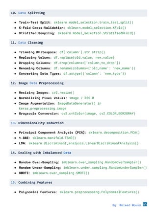 10. Data Splitting
● Train-Test Split: sklearn.model_selection.train_test_split()
● K-Fold Cross-Validation: sklearn.model_selection.KFold()
● Stratified Sampling: sklearn.model_selection.StratifiedKFold()
11. Data Cleaning
● Trimming Whitespace: df['column'].str.strip()
● Replacing Values: df.replace(old_value, new_value)
● Dropping Columns: df.drop(columns=['column_to_drop'])
● Renaming Columns: df.rename(columns={'old_name': 'new_name'})
● Converting Data Types: df.astype({'column': 'new_type'})
12. Image Data Preprocessing
● Resizing Images: cv2.resize()
● Normalizing Pixel Values: image / 255.0
● Image Augmentation: ImageDataGenerator() in
keras.preprocessing.image
● Grayscale Conversion: cv2.cvtColor(image, cv2.COLOR_BGR2GRAY)
13. Dimensionality Reduction
● Principal Component Analysis (PCA): sklearn.decomposition.PCA()
● t-SNE: sklearn.manifold.TSNE()
● LDA: sklearn.discriminant_analysis.LinearDiscriminantAnalysis()
14. Dealing with Imbalanced Data
● Random Over-Sampling: imblearn.over_sampling.RandomOverSampler()
● Random Under-Sampling: imblearn.under_sampling.RandomUnderSampler()
● SMOTE: imblearn.over_sampling.SMOTE()
15. Combining Features
● Polynomial Features: sklearn.preprocessing.PolynomialFeatures()
By: Waleed Mousa
 
