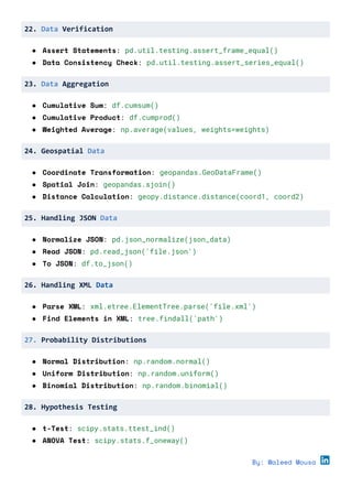 22. Data Verification
● Assert Statements: pd.util.testing.assert_frame_equal()
● Data Consistency Check: pd.util.testing.assert_series_equal()
23. Data Aggregation
● Cumulative Sum: df.cumsum()
● Cumulative Product: df.cumprod()
● Weighted Average: np.average(values, weights=weights)
24. Geospatial Data
● Coordinate Transformation: geopandas.GeoDataFrame()
● Spatial Join: geopandas.sjoin()
● Distance Calculation: geopy.distance.distance(coord1, coord2)
25. Handling JSON Data
● Normalize JSON: pd.json_normalize(json_data)
● Read JSON: pd.read_json('file.json')
● To JSON: df.to_json()
26. Handling XML Data
● Parse XML: xml.etree.ElementTree.parse('file.xml')
● Find Elements in XML: tree.findall('path')
27. Probability Distributions
● Normal Distribution: np.random.normal()
● Uniform Distribution: np.random.uniform()
● Binomial Distribution: np.random.binomial()
28. Hypothesis Testing
● t-Test: scipy.stats.ttest_ind()
● ANOVA Test: scipy.stats.f_oneway()
By: Waleed Mousa
 