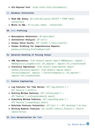 ● Chi-Squared Test: scipy.stats.chi2_contingency()
29. Database Interaction
● Read SQL Query: pd.read_sql_query('SELECT * FROM table',
connection)
● Write to SQL: df.to_sql('table', connection)
30. Data Profiling
● Descriptive Statistics: df.describe()
● Correlation Analysis: df.corr()
● Unique Value Counts: df['column'].value_counts()
● Pandas Profiling for Comprehensive Reports:
pandas_profiling.ProfileReport(df)
31. Advanced Handling of Missing Values
● KNN Imputation: from sklearn.impute import KNNImputer; imputer =
KNNImputer(n_neighbors=5); df_imputed = imputer.fit_transform(df)
● Iterative Imputation: from sklearn.experimental import
enable_iterative_imputer; from sklearn.impute import
IterativeImputer; imputer = IterativeImputer(); df_imputed =
imputer.fit_transform(df)
32. Feature Engineering
● Lag Features for Time Series: df['lag_feature'] =
df['feature'].shift(1)
● Rolling Window Features: df['rolling_mean'] =
df['feature'].rolling(window=5).mean()
● Expanding Window Features: df['expanding_mean'] =
df['feature'].expanding().mean()
● Datetime Features Extraction: df['hour'] = df['datetime'].dt.hour
● Binning Numeric Features: pd.cut(df['numeric_feature'], bins=3,
labels=False)
33. Data Normalization for Text
By: Waleed Mousa
 