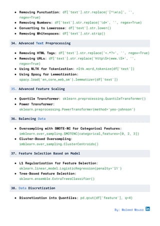 ● Removing Punctuation: df['text'].str.replace('[^ws]', '',
regex=True)
● Removing Numbers: df['text'].str.replace('d+', '', regex=True)
● Converting to Lowercase: df['text'].str.lower()
● Removing Whitespaces: df['text'].str.strip()
34. Advanced Text Preprocessing
● Removing HTML Tags: df['text'].str.replace('<.*?>', '', regex=True)
● Removing URLs: df['text'].str.replace('httpS+|www.S+', '',
regex=True)
● Using NLTK for Tokenization: nltk.word_tokenize(df['text'])
● Using Spacy for Lemmatization:
spacy.load('en_core_web_sm').lemmatizer(df['text'])
35. Advanced Feature Scaling
● Quantile Transformer: sklearn.preprocessing.QuantileTransformer()
● Power Transformer:
sklearn.preprocessing.PowerTransformer(method='yeo-johnson')
36. Balancing Data
● Oversampling with SMOTE-NC for Categorical Features:
imblearn.over_sampling.SMOTENC(categorical_features=[0, 2, 3])
● Cluster-Based Oversampling:
imblearn.over_sampling.ClusterCentroids()
37. Feature Selection Based on Model
● L1 Regularization for Feature Selection:
sklearn.linear_model.LogisticRegression(penalty='l1')
● Tree-Based Feature Selection:
sklearn.ensemble.ExtraTreesClassifier()
38. Data Discretization
● Discretization into Quantiles: pd.qcut(df['feature'], q=4)
By: Waleed Mousa
 