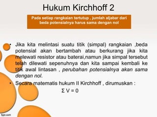 Hukum Kirchhoff 2
         Pada setiap rangkaian tertutup , jumlah aljabar dari
            beda potensialnya harus sama dengan nol




• Jika kita melintasi suatu titik (simpal) rangkaian ,beda
  potensial akan bertambah atau berkurang jika kita
  melewati resistor atau baterai,namun jika simpal tersebut
  telah dilewati sepenuhnya dan kita sampai kembali ke
  titik awal lintasan , perubahan potensialnya akan sama
  dengan nol.
• Secara matematis hukum II Kirchhoff , dirumuskan :
                        ΣV=0
 