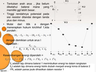 a                       R1
                                                                         +     -
                                                                                                     b
• Tentukan arah arus , jika belum
  diketahui baterai mana yang r1
                                                 -                                                        +

                                                +
                                                                                                              R2
                                                                                                          -
                                       g                                                              c
  memiliki ggl lebih besar.                               +                                   +
                                                                                               -
                                                         -
                                                                                                      d
• Tinggi rendahnya potensial pada                                                                         +


  sisi resistor ditandai dengan tanda                                                                     -


  plus dan minus.                     f                                  +         -
                                                                                                          e
                                                                             R3
• Mulai     dari    titik a   dengan
  menerapkan hukum kirchhof 1,kita
  peroleh :


  dengan demikian untuk arus I
  diperoleh :

                                            a             b          c                 d      e               f         g      a

                                                -IR1          -IR2
Keseimbangan energi diperoleh =                                              -E2       -Ir2        -IR3           +E1       +Ir1




     Ɛ1 adalah laju dimana baterai 1 menimbulkan energi ke dalam rangkaian
     Ɛ2I adalah laju dimana energi listrik diubah menjadi energi kimia di baterai 2
     I2R1 adalah panas joule dihasilkan dalam resistor 1
 