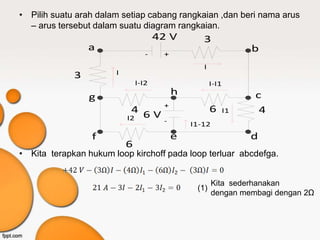 • Pilih suatu arah dalam setiap cabang rangkaian ,dan beri nama arus
  – arus tersebut dalam suatu diagram rangkaian.
                                      42 V        3
                 a                                                b
                                  -    +
                                                  I
             3         I
                               I-I2                   I-I1
                                           h                      c
                 g
                            4 6V+                     6      I1    4
                           I2          -       I1-12
                 f                         e                      d
                           6
• Kita terapkan hukum loop kirchoff pada loop terluar abcdefga.


                                                       Kita sederhanakan
                                                (1)
                                                       dengan membagi dengan 2Ω
 
