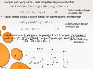 • Dengan cara yang sama , pada simpal (abchga) memberikan


                                                                     Sederhanakan dengan
                                                                     membagi 2Ω
• Untuk simpal ketiga kita pilih simpal kiri bawah (efghe) memberikan

                                                                 Sederhanakan dengan
                                                                 membagi 2Ω


• Untuk mendapat I1 ,eliminasi persamaan 1 dan 2 dengan mengalikan 3
                                                         Kita jumlahkan
  pada suku (1) dan mengalikan dengan 2 pada suku ke (2),kita dapatyang
                                                        persamaan :
                                                                         dihasilkan

                                     42 V        3
               a                                                 b
                                 -    +
                                                 I
           3         I
                              I-I2                   I-I1
                                          h                      c
               g
                                      +
                          4 6 V                      6      I1    4
                         I2           -       I1-12
               f                          e                      d
                         6
 