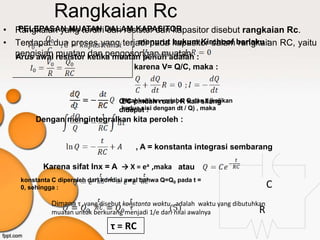 Rangkaian Rc
• Rangkaian yang terdiri DALAM KAPASITOR
   PELEPASAN MUATAN dari resistor dan kapasitor disebut rangkaian Rc.
• Terdapat dua proses yang terjadi pada kapasitor dalam berlaku : RC, yaitu
                                  menurut hukum Kirchoof rangkaian
  pengisian resistor ketika muatan penuh adalah :
  Arus awal muatan dan pengosongan muatan.
                                         karena V= Q/C, maka :



                                    Q/C pindah ruas , R Q dan t (kalikan
                                     Pisahkahkan variabel kali silang
                                    didapat : dengan dt / Q) , maka
                                     kedua sisi
        Dengan mengintegralkan kita peroleh :


                                         , A = konstanta integrasi sembarang

           Karena sifat lnx = A → X = ea ,maka atau
    konstanta C diperoleh dari kondisi awal bahwa Q=Q0 pada t =
    0, sehingga :                                                                     C
              Dimana τ ,yang disebut konstanta waktu , adalah waktu yang dibutuhkan
              muatan untuk berkurang menjadi 1/e dari nilai awalnya              R
                                 τ = RC
 