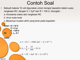 Contoh Soal
• Sebuah baterai 10 volt digunakan untuk mengisi kapasitor dalam suatu
  rangkaian RC, dengan C = 2μF dan R = 100 Ω, hitunglah :
  a. Konstanta waktu dari rangkaian RC
  b. Arus mula-mula
  c. Besarnya muatan akhir yang terisi pada kapasitor

   Diket : E = 10 V
           C = 2 µf
           R = 100 Ω
   Dit   : τ , I0 , Q ?

   Jawab :
 