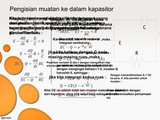 Pengisian muatan ke dalam kapasitor
Kita juga bisa mengisi kapasitorkita anggap kosong
Kapasitor pada saat awal (t = 0) dengan cara
                      dengan Vc merupakan beda
menghubungkan kapasitor pada sebuah sumber
dari muatan listrik, maka arus listrik pada awalnya
                      potensial pada kapasitor, karena
tegangan (baterai) dalam Q/C, maka : /hukum
seperti pada gambar ,Karenamenurut dt sebagaimana
                      V = waktu tertentu , maka :
                       maka I = +dQ                                                     C
gambar berikut : :
Kirchoff berlaku
                       Karena sifat lnx = A → X = ea ,maka
                          Dimana B adalah konstanta
                            integrasi sembarang                        E
                    jika kita kalikan dengan C pada :
                       jika kita sebut saja e-B sebagai A maka                     R
                    masing-masing ruas ,maka :
                   Pisahkan variabel Q dan t dengan mengalikan tiap
                   sisi dengan dt/RC dan membaginyasederhanakan:
                           persamaan ini bisa kita dengan CE – Q
                          dengan mengingat bahwa t = 0, muatan Q
                          haruslah 0, sehingga :
                                                                 Dengan mensubtitusikan A = CE
                     jika kita integrasi kedua ruas :            ke pers. 6 ,kita peroleh untuk
                                                                 muatan :


                  Nilai CE ini adalah tidak lain muatan maksimum diperoleh dengan
                                                             Arus (akhir)
                  dari kapasitor, yang kita sebut saja sebagai Qmax :
                                                             mendiferensialkan persamaan
                                                             ini
 