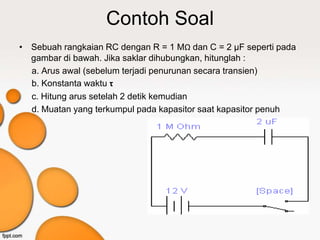 Contoh Soal
• Sebuah rangkaian RC dengan R = 1 MΩ dan C = 2 μF seperti pada
  gambar di bawah. Jika saklar dihubungkan, hitunglah :
  a. Arus awal (sebelum terjadi penurunan secara transien)
  b. Konstanta waktu τ
  c. Hitung arus setelah 2 detik kemudian
  d. Muatan yang terkumpul pada kapasitor saat kapasitor penuh
 