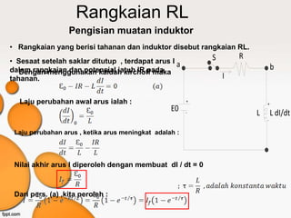 Rangkaian RL
                  Pengisian muatan induktor
• Rangkaian yang berisi tahanan dan induktor disebut rangkaian RL.
                                                            S       R
• Sesaat setelah saklar ditutup , terdapat arus I a
dalam rangkaian dan potensial jatuh IR pada                                     b
   Dengan menggunakan kaidah kirchoff maka
tahanan.                                                        I

  Laju perubahan awal arus ialah :                      +
                                                                            +
                                                  E0    -               L       L dI/dt
                                                                            -

 Laju perubahan arus , ketika arus meningkat adalah :




 Nilai akhir arus I diperoleh dengan membuat dI / dt = 0



 Dari pers. (a) ,kita peroleh :
 