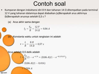 Contoh soal
• Kumparan dengan induktansi diri 8 H dan tahanan 14 Ω ditempatkan pada terminal
  12 V yang tahanan dalamnya dapat diabaikan.(a)Berapakah arus akhirnya
  (b)Berapakah arusnya setelah 0,5 s ?
     (a) Arus akhir sama dengan




     (b) Konstanta waktu untuk rangkaian ini adalah




     Arus setelah 0,5 detik adalah
 