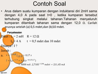 Contoh Soal
• Arus dalam suatu kumparan dengan induktansi diri 2mH sama
  dengan 4,0 A pada saat t=0 , ketika kumparan tersebut
  terhubung singkat melalui tahanan.Tahanan menyeluruh
  kumparan ditambah tahanan sama dengan 12,0 Ω. Carilah
  arusnya setelah (a) 0,5 mdet,dan (b)10 mdet.

Diket : L = 2 mH   R = 12 Ω
        I0 = 4 A   t = 0,5 mdet dan 10 mdet
Ditanya : I ?
Jawab :
a.
 