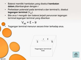 • Baterai memiliki hambatan,yang disebut hambatan
  dalam,dilambangkan dengan r
• Perbedaan potensial pada terminal a dan terminal b, disebut
  tegangan terminal (Vab).
• Bila arus I mengalir dari baterai,terjadi penurunan tegangan
  terminal.tegangan terminal yang diberikan

                Vab = Ɛ – Ir
• Tegangan terminal menurun secara linier terhadap arus.




                                     r   E
                               a                 b


                             Tegangan terminal
                                   Vab
 