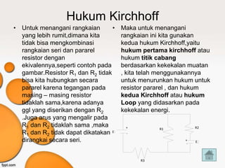 Hukum Kirchhoff
• Untuk menangani rangkaian       •   Maka untuk menangani
  yang lebih rumit,dimana kita        rangkaian ini kita gunakan
  tidak bisa mengkombinasi            kedua hukum Kirchhoff,yaitu
  rangkaian seri dan pararel          hukum pertama kirchhoff atau
  resistor dengan                     hukum titik cabang
  ekivalennya,seperti contoh pada     berdasarkan kekekalan muatan
  gambar.Resistor R1 dan R2 tidak     , kita telah menggunakannya
  bisa kita hubungkan secara          untuk menurunkan hukum untuk
  pararel karena tegangan pada        resistor pararel , dan hukum
  masing – masing resistor            kedua Kirchhoff atau hukum
  tidaklah sama,karena adanya         Loop yang didasarkan pada
  ggl yang diserikan dengan R2        kekekalan energi.
  .Juga arus yang mengalir pada
  R1 dan R2 tidaklah sama ,maka        +                       R2
                                                  R1
  R1 dan R2 tidak dapat dikatakan E    -

  dirangkai secara seri.                                  +
                                                           -   E




                                            R3
 