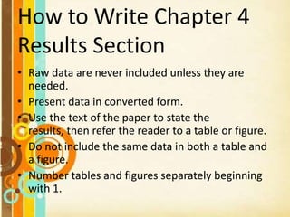 How to Write Chapter 4
Results Section
• Raw data are never included unless they are
needed.
• Present data in converted form.
• Use the text of the paper to state the
results, then refer the reader to a table or figure.
• Do not include the same data in both a table and
a figure.
• Number tables and figures separately beginning
with 1.
 