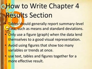 How to Write Chapter 4
Results Section
• Tables should generally report summary-level
data, such as means and standard deviations.
• Only use a figure (graph) when the data lend
themselves to a good visual representation.
• Avoid using figures that show too many
variables or trends at once.
• use text, tables and figures together for a
more effective result.
 