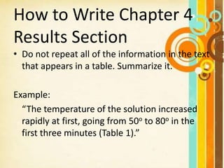How to Write Chapter 4
Results Section
• Do not repeat all of the information in the text
that appears in a table. Summarize it.
Example:
“The temperature of the solution increased
rapidly at first, going from 50o to 80o in the
first three minutes (Table 1).”
 