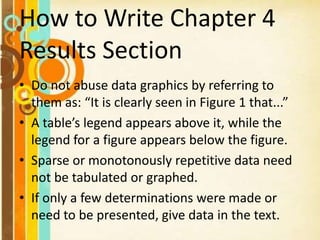 How to Write Chapter 4
Results Section
• Do not abuse data graphics by referring to
them as: “It is clearly seen in Figure 1 that...”
• A table’s legend appears above it, while the
legend for a figure appears below the figure.
• Sparse or monotonously repetitive data need
not be tabulated or graphed.
• If only a few determinations were made or
need to be presented, give data in the text.
 