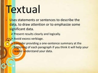 Textual
- Uses statements or sentences to describe the
data, to draw attention or to emphasize some
significant data.
Present results clearly and logically.
Avoid excess verbiage.
Consider providing a one-sentence summary at the
beginning of each paragraph if you think it will help your
reader understand your data.
 
