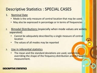 1. Nominal Date
• Mode is the only measure of central location that may be used;
• May also be expressed in percentage or in terms of frequencies
2. Bimodal Distributions (especially when mode values are widely
separated)
• Cannot be adequately described by a single measure of central
location
• The values of all modes may be reported
3. Use in inferential statistics
• The mean and the standard deviations are used, sometimes
overriding the shape of the frequency distribution and the level of
measurement.
Descriptive Statistics : SPECIAL CASES
 
