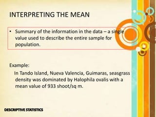INTERPRETING THE MEAN
• Summary of the information in the data – a single
value used to describe the entire sample for
population.
Example:
In Tando Island, Nueva Valencia, Guimaras, seasgrass
density was dominated by Halophila ovalis with a
mean value of 933 shoot/sq m.
 