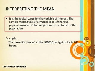 INTERPRETING THE MEAN
• It is the typical value for the variable of interest. The
sample mean gives a fairly good idea of the true
population mean if the sample is representative of the
population.
Example:
The mean life time of all the 40000 Star light bulbs is 946
hours.
 