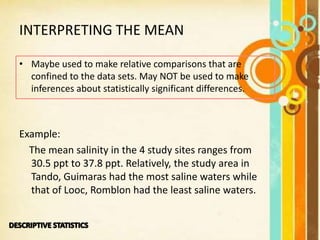 INTERPRETING THE MEAN
• Maybe used to make relative comparisons that are
confined to the data sets. May NOT be used to make
inferences about statistically significant differences.
Example:
The mean salinity in the 4 study sites ranges from
30.5 ppt to 37.8 ppt. Relatively, the study area in
Tando, Guimaras had the most saline waters while
that of Looc, Romblon had the least saline waters.
 