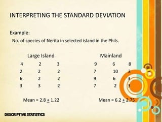 INTERPRETING THE STANDARD DEVIATION
Example:
No. of species of Nerita in selected island in the Phils.
Large Island Mainland
4 2 3 9 6 8
2 2 2 7 10 3
6 2 2 9 6 3
3 3 2 7 2 3
Mean = 2.8 + 1.22 Mean = 6.2 + 2.75
 