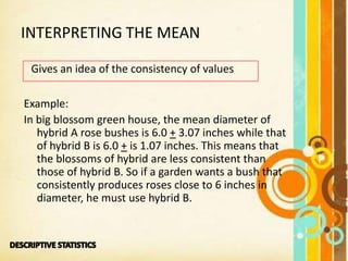 INTERPRETING THE MEAN
Gives an idea of the consistency of values
Example:
In big blossom green house, the mean diameter of
hybrid A rose bushes is 6.0 + 3.07 inches while that
of hybrid B is 6.0 + is 1.07 inches. This means that
the blossoms of hybrid are less consistent than
those of hybrid B. So if a garden wants a bush that
consistently produces roses close to 6 inches in
diameter, he must use hybrid B.
 