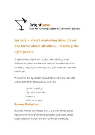Success in direct marketing depends on
one factor above all others – reaching the
right people.

We provide our clients with postal, telemarketing, email,
SMS/mobile phone and fax data selected to make their direct
marketing campaigns a success, and gain maximum return on
investment.

We achieve this by selecting data that gives the best possible
combination of the following key elements:

              precise targeting
              high response rates
              accuracy
              value for money
Business Mailing Lists

Business mailing lists include over 3.5 million named senior
decision makers at 2.6 million businesses and public sector
organisations in the UK, and over 30 million worldwide.
 