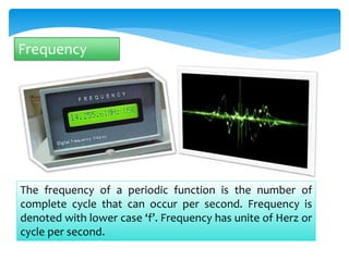 Frequency 
The frequency of a periodic function is the number of 
complete cycle that can occur per second. Frequency is 
denoted with lower case ‘f’. Frequency has unite of Herz or 
cycle per second. 
 