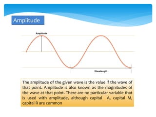 Amplitude 
The amplitude of the given wave is the value if the wave of 
that point. Amplitude is also known as the magnitudes of 
the wave at that point. There are no particular variable that 
is used with amplitude, although capital A, capital M, 
capital R are common 
 