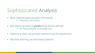 Sophisticated Analysis
• Basic statistics give valuable information
• Historical information
• But what if we want to predict what donors will do?
• Or how profitable a campaign was
• Patterns in data can provide statistical bias for predictions
• Machine learning can find these patterns
 