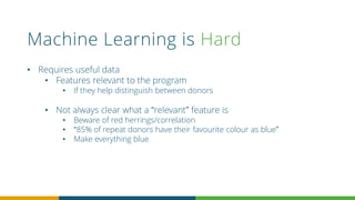 Machine Learning is Hard
• Requires useful data
• Features relevant to the program
• If they help distinguish between donors
• Not always clear what a “relevant” feature is
• Beware of red herrings/correlation
• “85% of repeat donors have their favourite colour as blue”
• Make everything blue
 