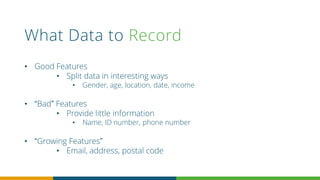What Data to Record
• Good Features
• Split data in interesting ways
• Gender, age, location, date, income
• “Bad” Features
• Provide little information
• Name, ID number, phone number
• “Growing Features”
• Email, address, postal code
 