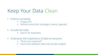 Keep Your Data Clean
• Enforce standards
• Unique ID’s
• Defined names (for campaigns, events, appeals)
• Include fail-safes
• Search for duplicates
• Emphasize the importance of data to everyone
• “That’s not important”
• Disconnect between data entry & data analysis
 