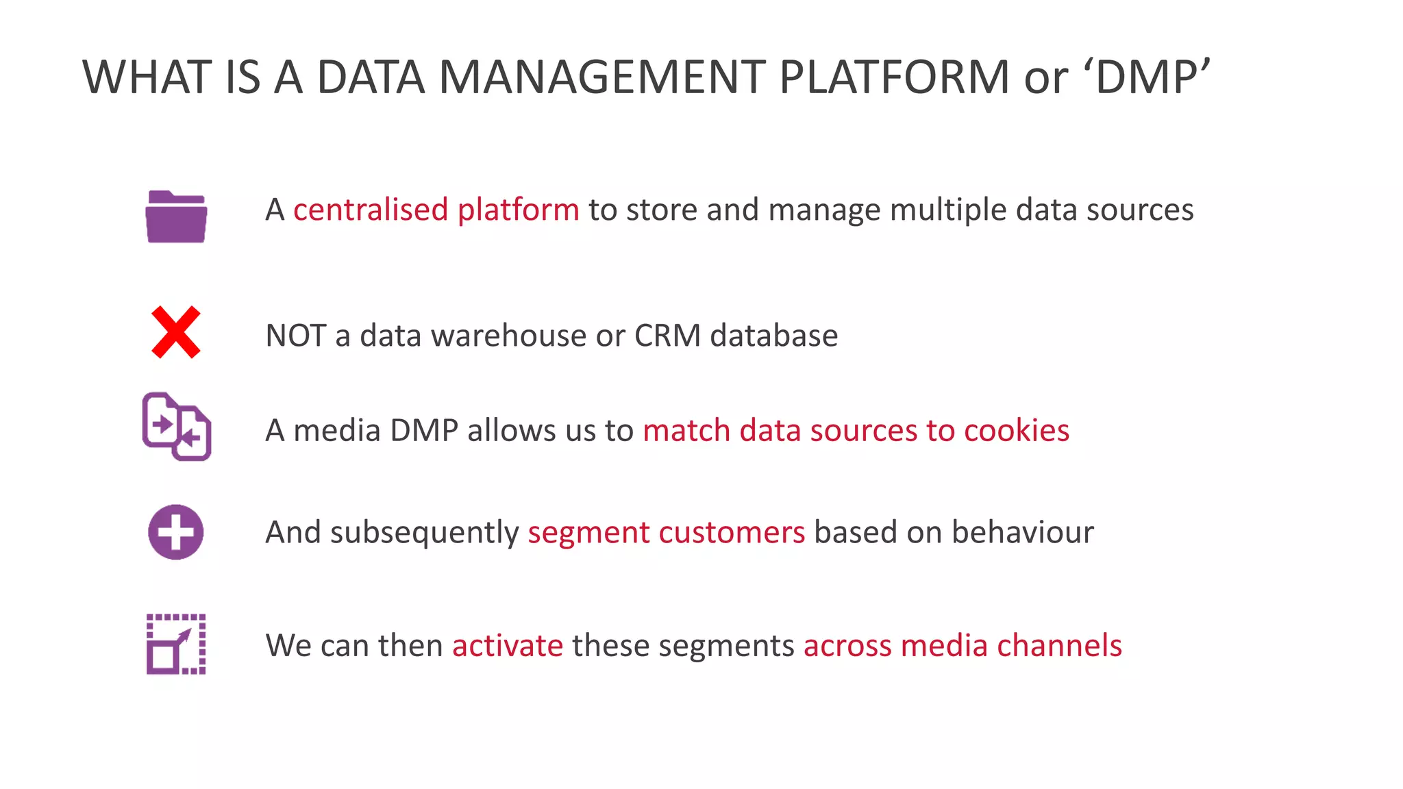 WHAT IS A DATA MANAGEMENT PLATFORM or ‘DMP’
A centralised platform to store and manage multiple data sources
NOT a data warehouse or CRM database
And subsequently segment customers based on behaviour
A media DMP allows us to match data sources to cookies
We can then activate these segments across media channels
 